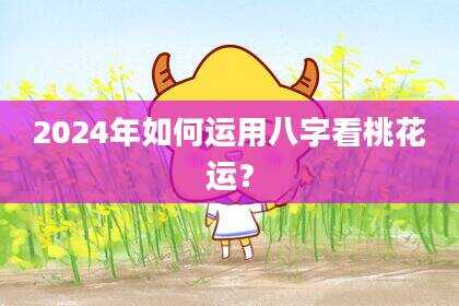 2024年如何运用八字看桃花运？