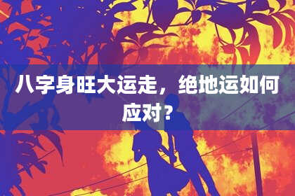 八字身旺大运走，绝地运如何应对？