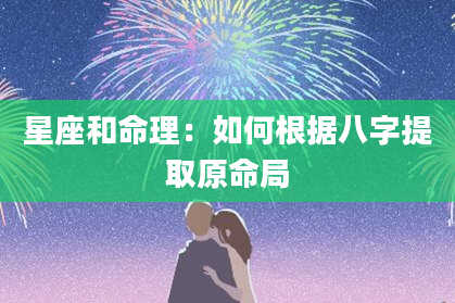 星座和命理：如何根据八字提取原命局